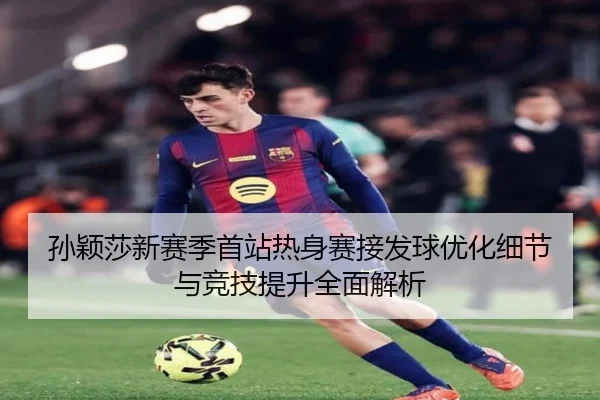 孙颖莎新赛季首站热身赛接发球优化细节与竞技提升全面解析（www.hth.comapp）