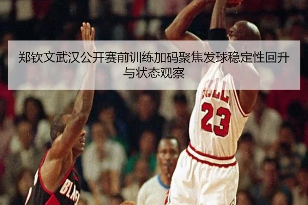 郑钦文武汉公开赛前训练加码聚焦发球稳定性回升与状态观察（www.hth.comapp）